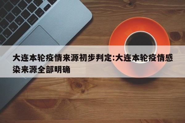 大连本轮疫情来源初步判定:大连本轮疫情感染来源全部明确
