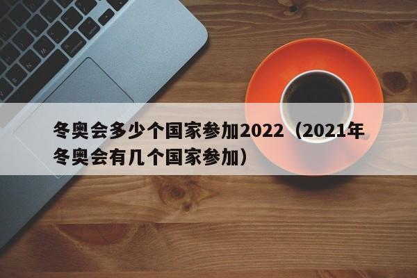 冬奥会多少个国家参加2022(2021年冬奥会有几个国家参加)