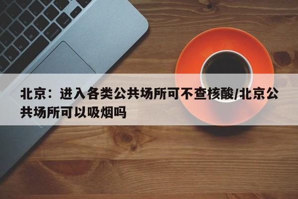 北京:进入各类公共场所可不查核酸/北京公共场所可以吸烟吗