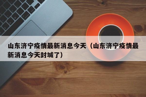 山东济宁疫情最新消息今天(山东济宁疫情最新消息今天封城了)