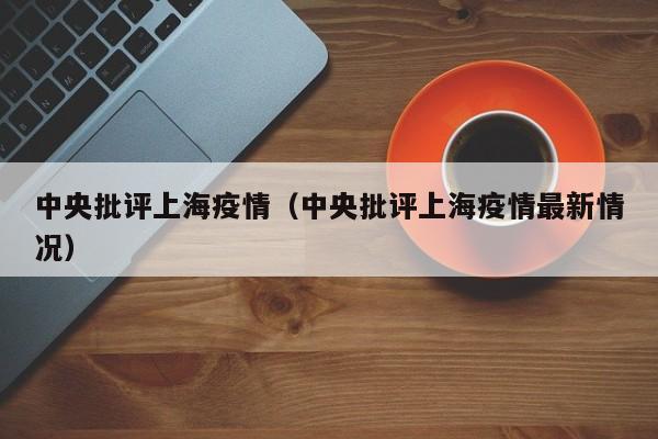中央批评上海疫情（中央批评上海疫情最新情况）