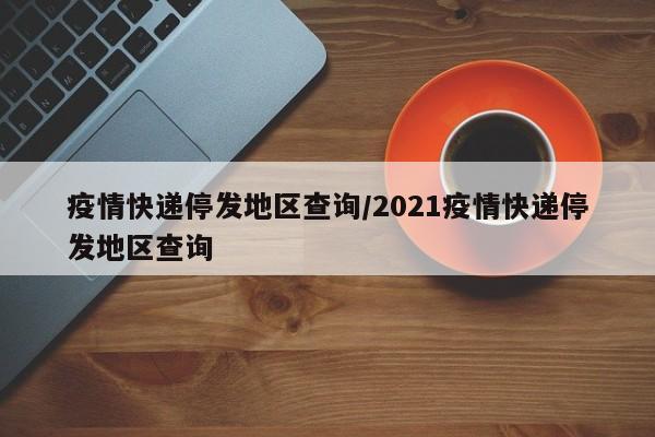 疫情快递停发地区查询/2021疫情快递停发地区查询