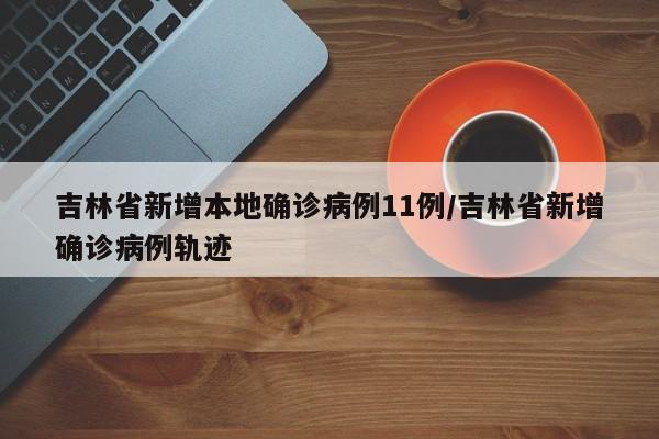 吉林省新增本地确诊病例11例/吉林省新增确诊病例轨迹