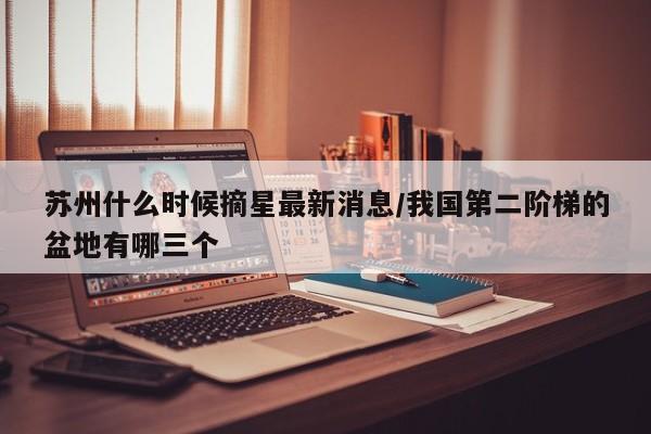 苏州什么时候摘星最新消息/我国第二阶梯的盆地有哪三个