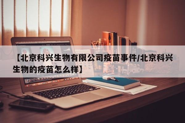 【北京科兴生物有限公司疫苗事件/北京科兴生物的疫苗怎么样】