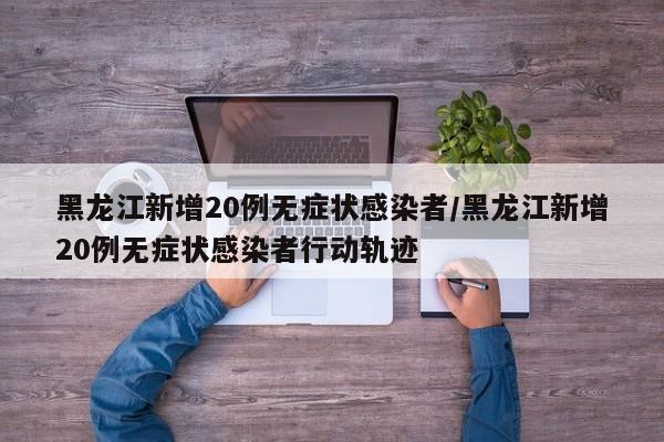 黑龙江新增20例无症状感染者/黑龙江新增20例无症状感染者行动轨迹
