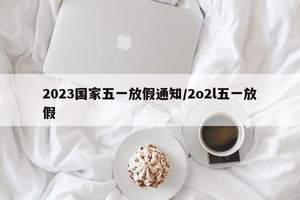 2023国家五一放假通知/2o2l五一放假