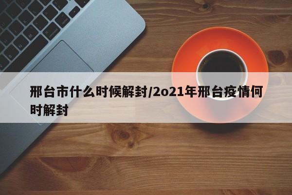 邢台市什么时候解封/2o21年邢台疫情何时解封