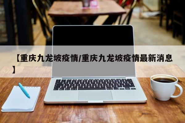 【重庆九龙坡疫情/重庆九龙坡疫情最新消息】