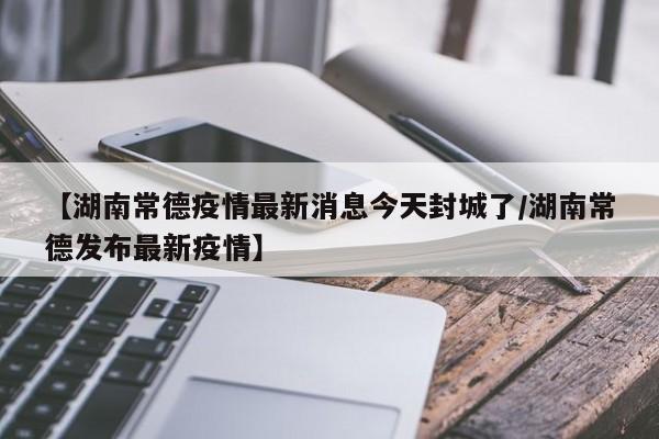 【湖南常德疫情最新消息今天封城了/湖南常德发布最新疫情】