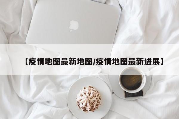 【疫情地图最新地图/疫情地图最新进展】