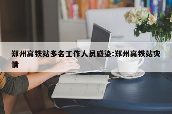 郑州高铁站多名工作人员感染:郑州高铁站灾情