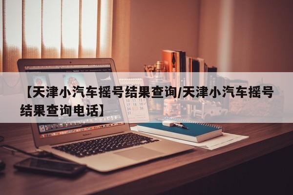 【天津小汽车摇号结果查询/天津小汽车摇号结果查询电话】