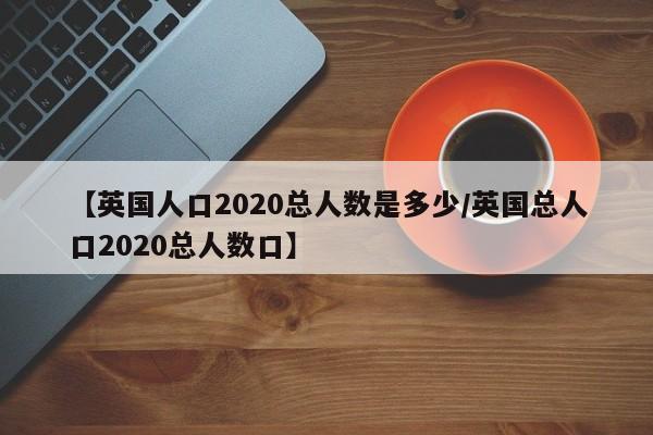 【英国人口2020总人数是多少/英国总人口2020总人数口】