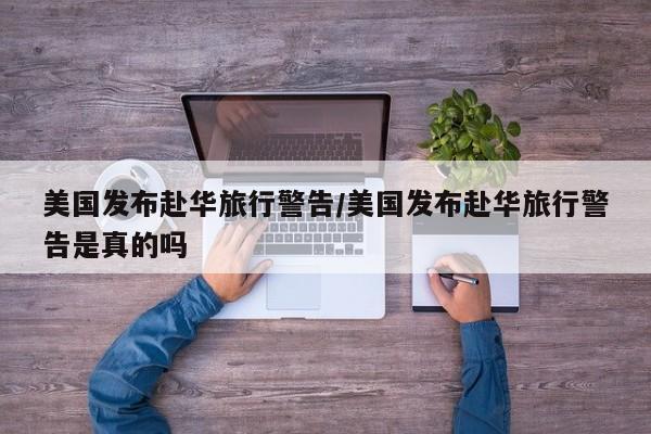 美国发布赴华旅行警告/美国发布赴华旅行警告是真的吗