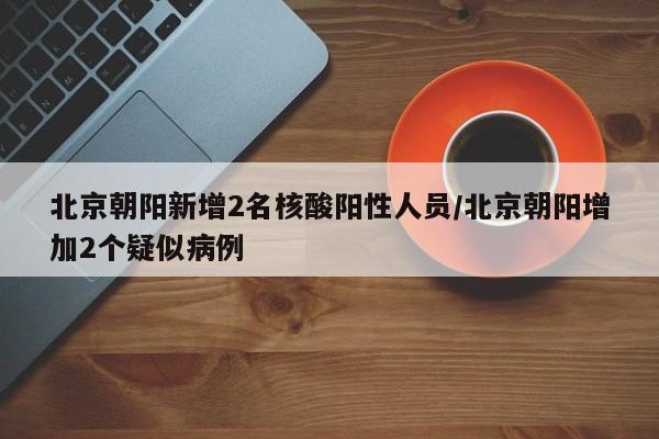 北京朝阳新增2名核酸阳性人员/北京朝阳增加2个疑似病例