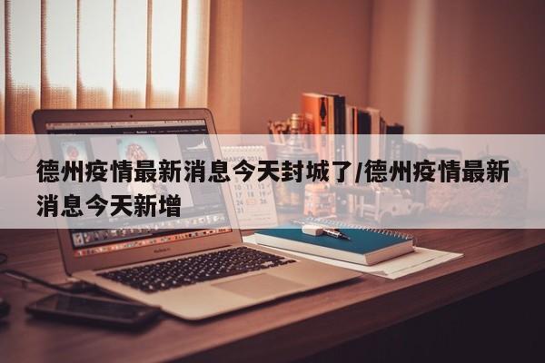 德州疫情最新消息今天封城了/德州疫情最新消息今天新增
