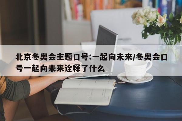 北京冬奥会主题口号:一起向未来/冬奥会口号一起向未来诠释了什么