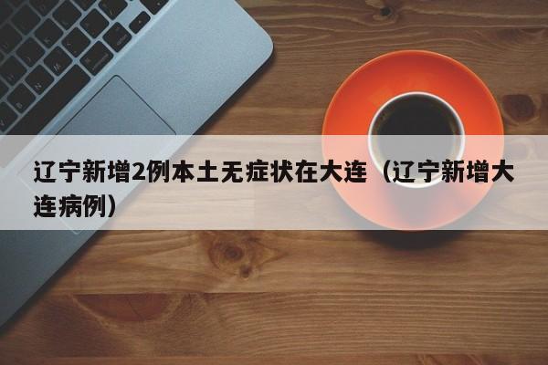 辽宁新增2例本土无症状在大连(辽宁新增大连病例)
