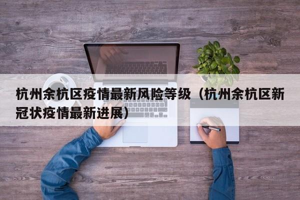 杭州余杭区疫情最新风险等级（杭州余杭区新冠状疫情最新进展）