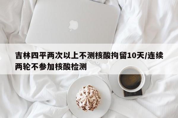 吉林四平两次以上不测核酸拘留10天/连续两轮不参加核酸检测