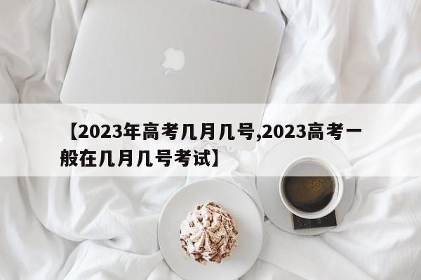 【2023年高考几月几号,2023高考一般在几月几号考试】