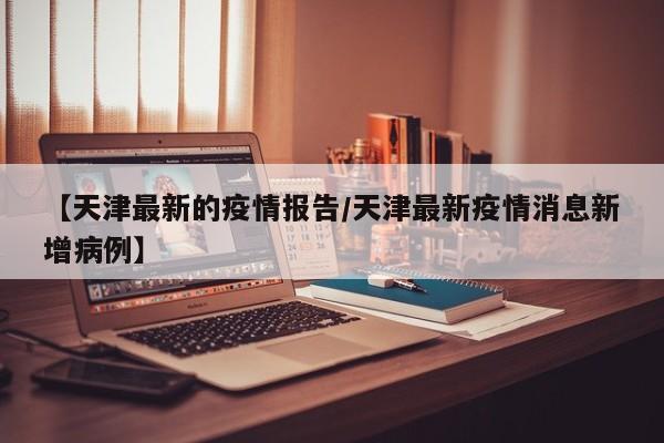 【天津最新的疫情报告/天津最新疫情消息新增病例】