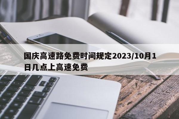 国庆高速路免费时间规定2023/10月1日几点上高速免费