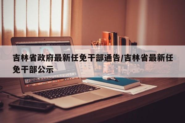 吉林省政府最新任免干部通告/吉林省最新任免干部公示