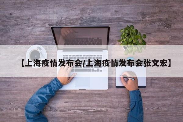 【上海疫情发布会/上海疫情发布会张文宏】