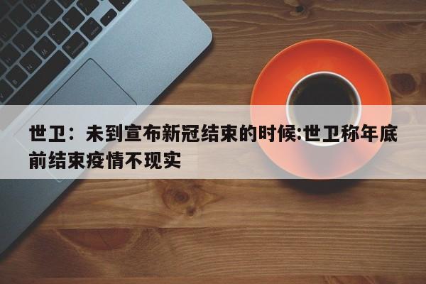 世卫：未到宣布新冠结束的时候:世卫称年底前结束疫情不现实