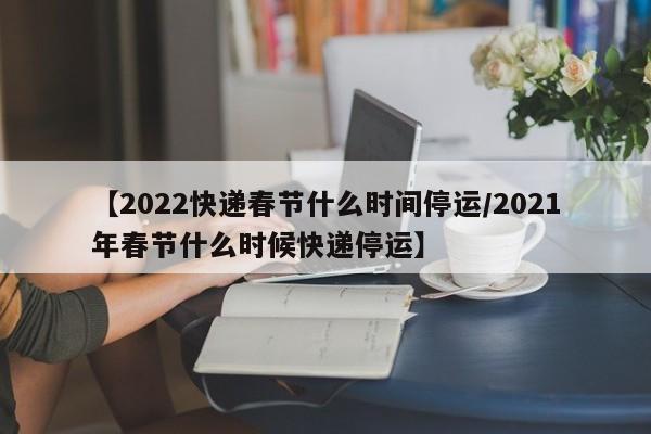【2022快递春节什么时间停运/2021年春节什么时候快递停运】