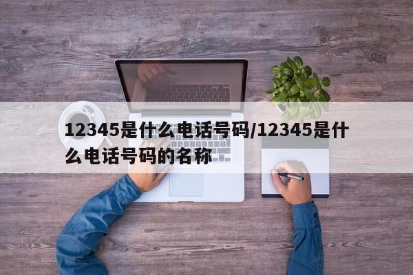 12345是什么电话号码/12345是什么电话号码的名称