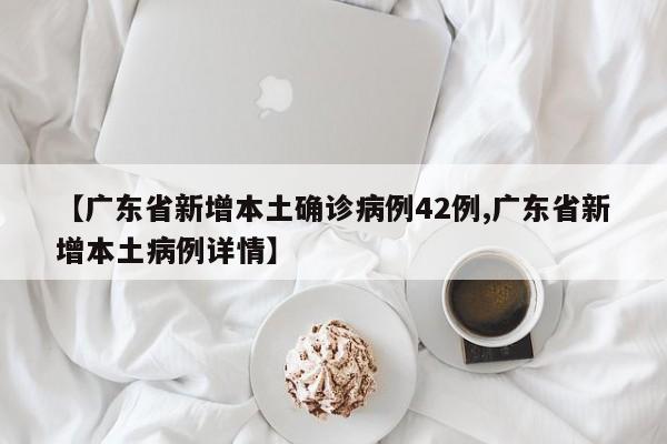 【广东省新增本土确诊病例42例,广东省新增本土病例详情】
