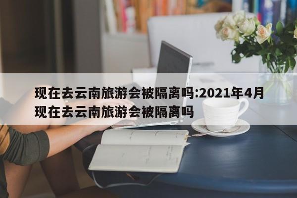 现在去云南旅游会被隔离吗:2021年4月现在去云南旅游会被隔离吗