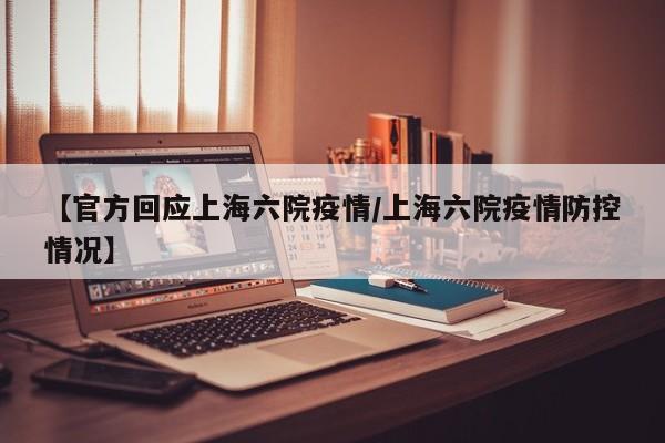 【官方回应上海六院疫情/上海六院疫情防控情况】