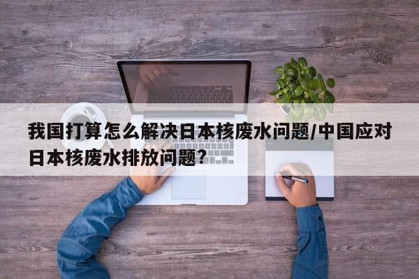 我国打算怎么解决日本核废水问题/中国应对日本核废水排放问题?