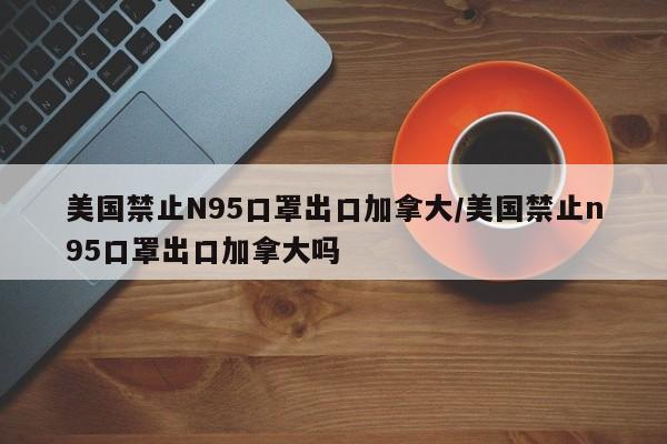 美国禁止N95口罩出口加拿大/美国禁止n95口罩出口加拿大吗