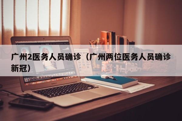 广州2医务人员确诊（广州两位医务人员确诊新冠）