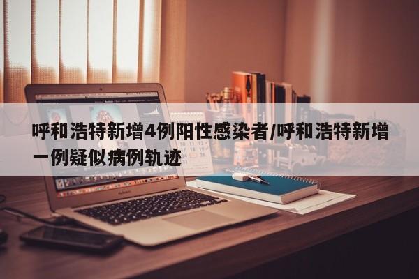 呼和浩特新增4例阳性感染者/呼和浩特新增一例疑似病例轨迹