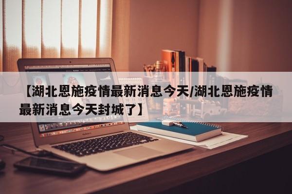 【湖北恩施疫情最新消息今天/湖北恩施疫情最新消息今天封城了】