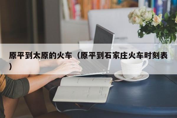 原平到太原的火车（原平到石家庄火车时刻表）
