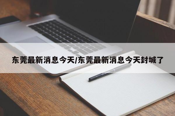 东莞最新消息今天/东莞最新消息今天封城了