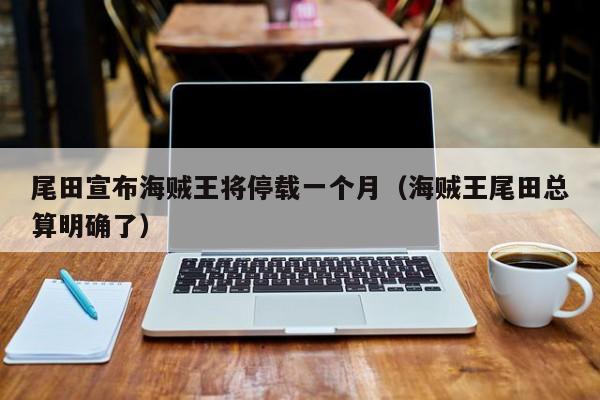 尾田宣布海贼王将停载一个月(海贼王尾田总算明确了)