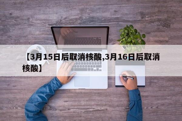 【3月15日后取消核酸,3月16日后取消核酸】
