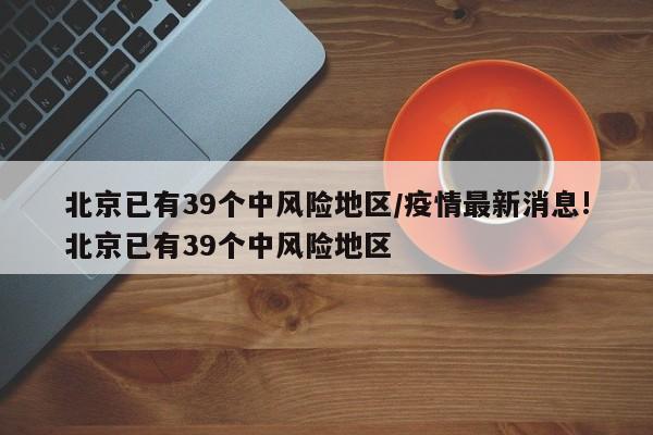 北京已有39个中风险地区/疫情最新消息!北京已有39个中风险地区