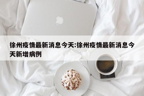 徐州疫情最新消息今天:徐州疫情最新消息今天新增病例