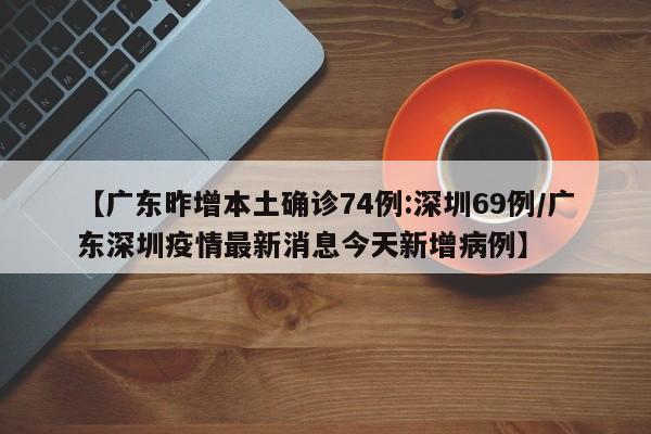【广东昨增本土确诊74例:深圳69例/广东深圳疫情最新消息今天新增病例】