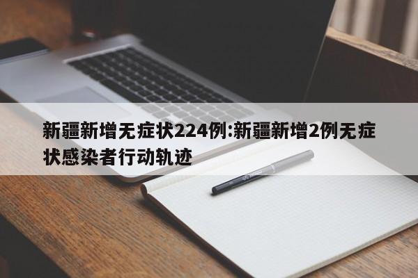 新疆新增无症状224例:新疆新增2例无症状感染者行动轨迹