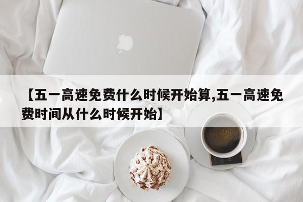 【五一高速免费什么时候开始算,五一高速免费时间从什么时候开始】